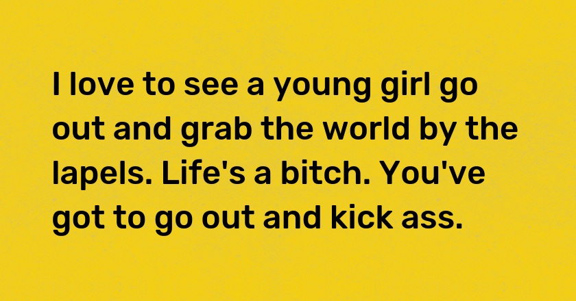 I love to see a young girl go out and grab the world by the lapels. Life's a bitch. You've got to go out and kick ass.