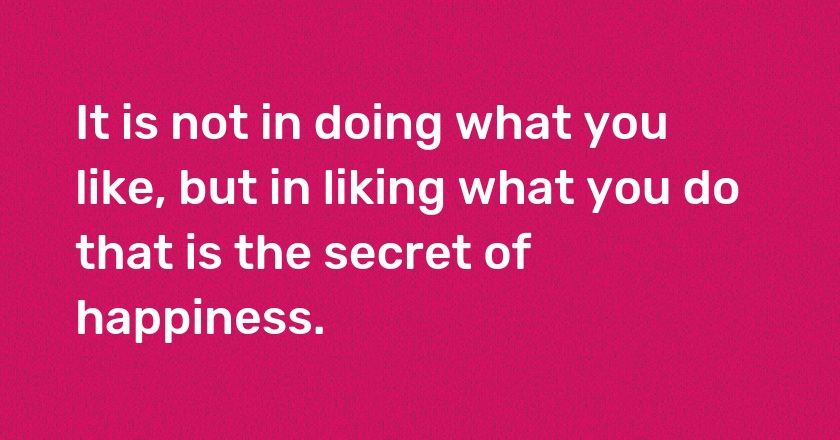 It is not in doing what you like, but in liking what you do that is the secret of happiness.