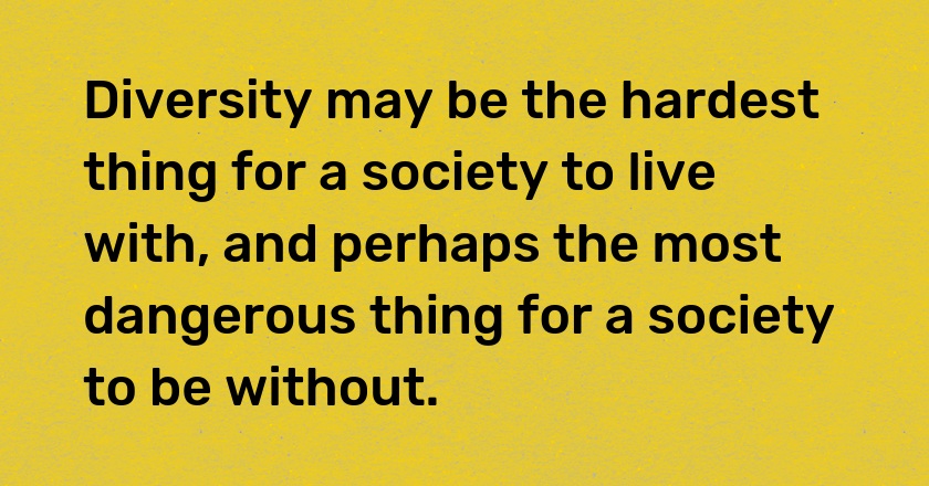 Diversity may be the hardest thing for a society to live with, and perhaps the most dangerous thing for a society to be without.