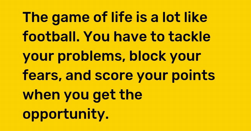 The game of life is a lot like football. You have to tackle your problems, block your fears, and score your points when you get the opportunity.