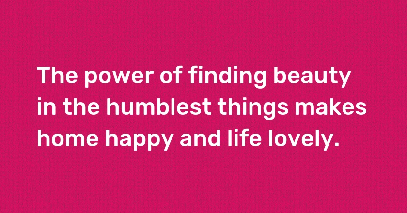 The power of finding beauty in the humblest things makes home happy and life lovely.