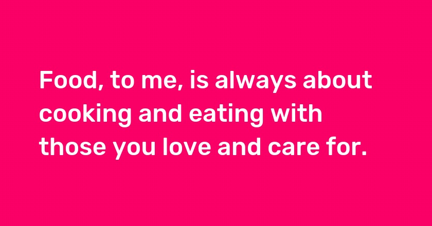 Food, to me, is always about cooking and eating with those you love and care for.