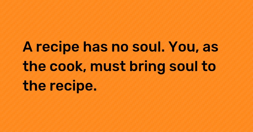 A recipe has no soul. You, as the cook, must bring soul to the recipe.