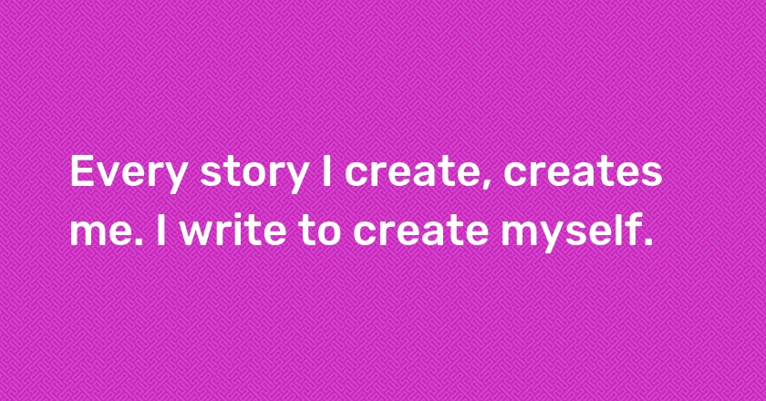 Every story I create, creates me. I write to create myself.