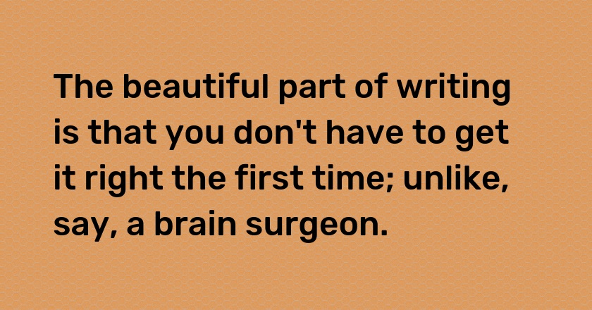 The beautiful part of writing is that you don't have to get it right the first time; unlike, say, a brain surgeon.