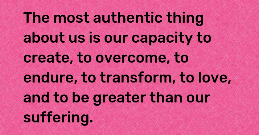 The most authentic thing about us is our capacity to create, to overcome, to endure, to transform, to love, and to be greater than our suffering.