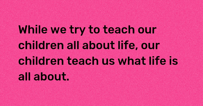 While we try to teach our children all about life, our children teach us what life is all about.