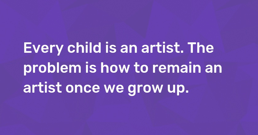 Every child is an artist. The problem is how to remain an artist once we grow up.