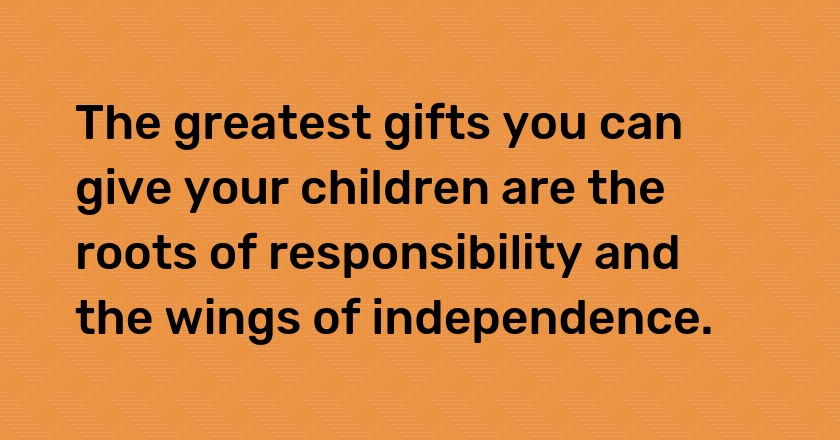 The greatest gifts you can give your children are the roots of responsibility and the wings of independence.