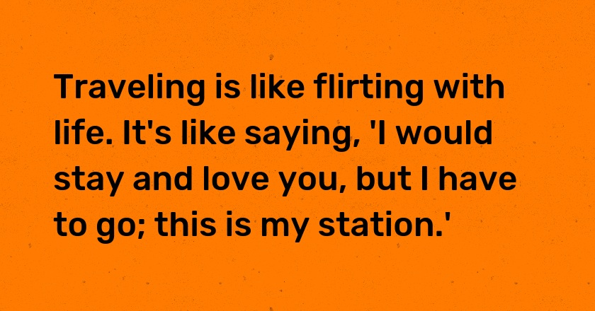 Traveling is like flirting with life. It's like saying, 'I would stay and love you, but I have to go; this is my station.'