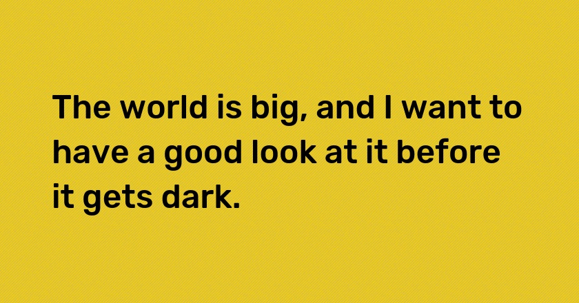 The world is big, and I want to have a good look at it before it gets dark.