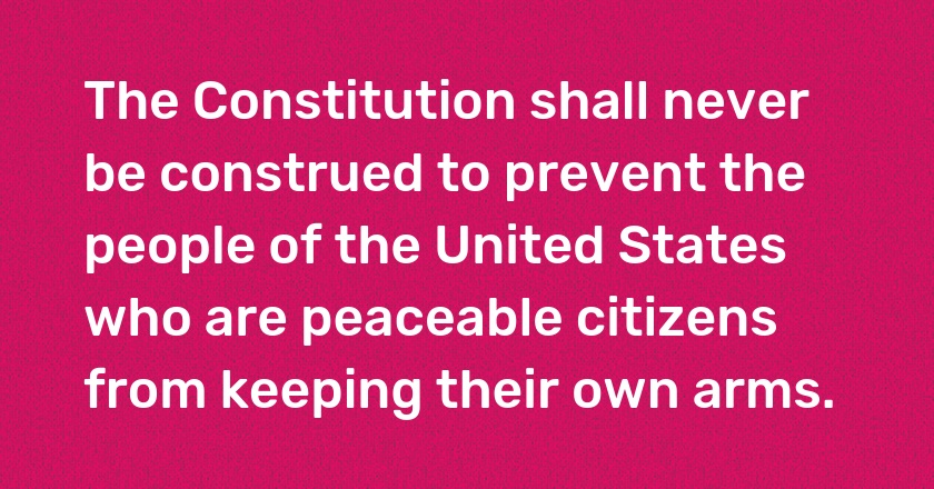 The Constitution shall never be construed to prevent the people of the United States who are peaceable citizens from keeping their own arms.