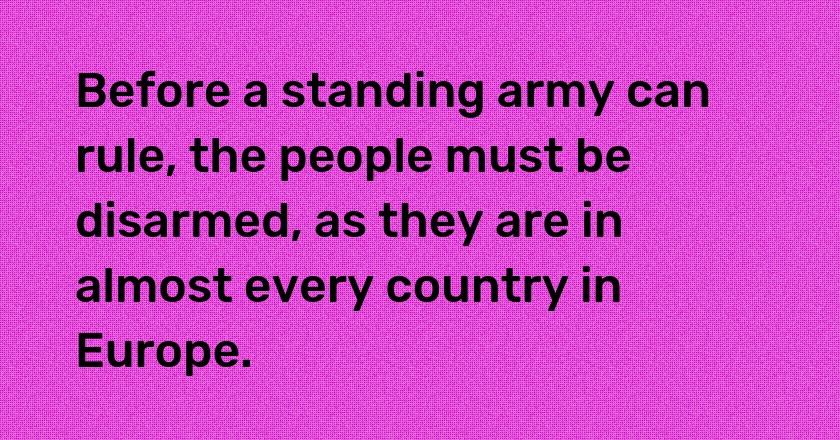 Before a standing army can rule, the people must be disarmed, as they are in almost every country in Europe.