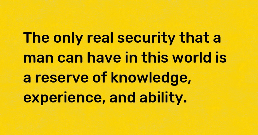 The only real security that a man can have in this world is a reserve of knowledge, experience, and ability.