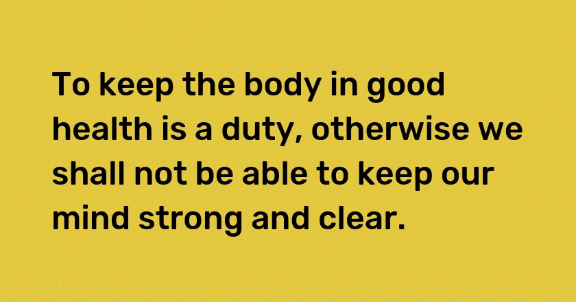 To keep the body in good health is a duty, otherwise we shall not be able to keep our mind strong and clear.