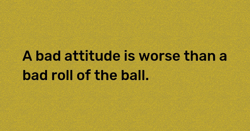 A bad attitude is worse than a bad roll of the ball.