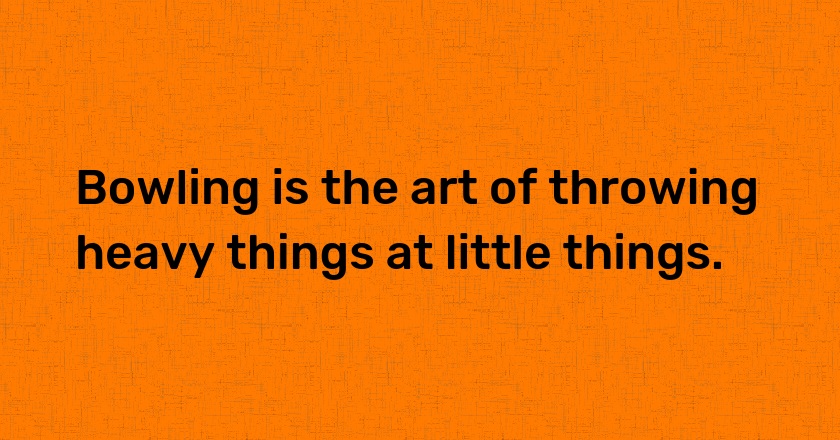 Bowling is the art of throwing heavy things at little things.