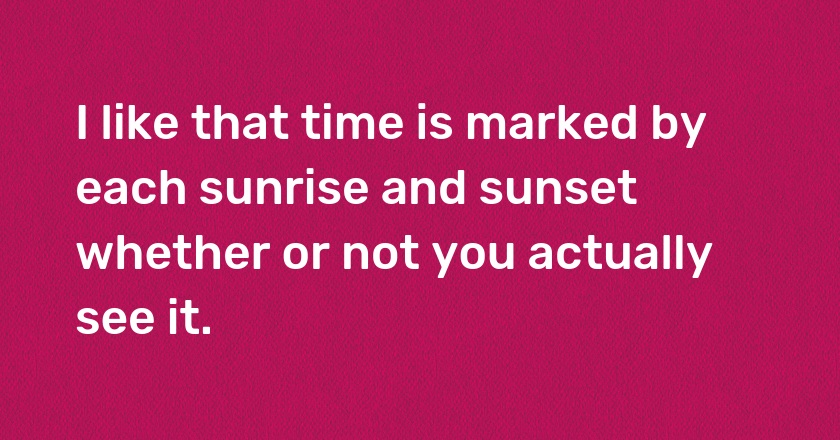 I like that time is marked by each sunrise and sunset whether or not you actually see it.