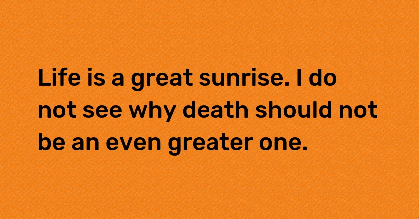 Life is a great sunrise. I do not see why death should not be an even greater one.