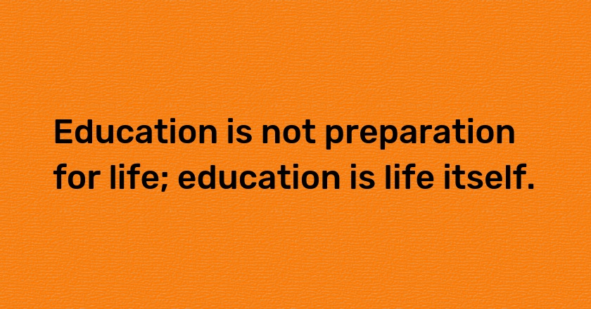 Education is not preparation for life; education is life itself.