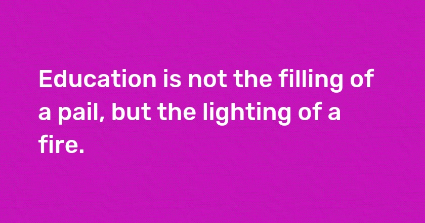 Education is not the filling of a pail, but the lighting of a fire.