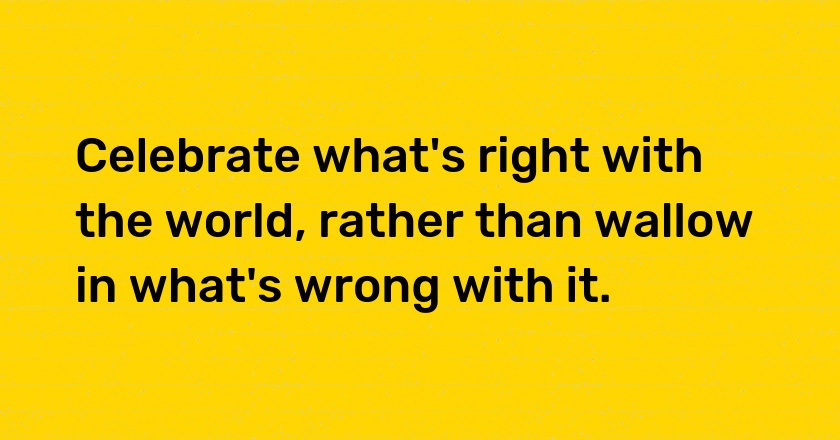 Celebrate what's right with the world, rather than wallow in what's wrong with it.