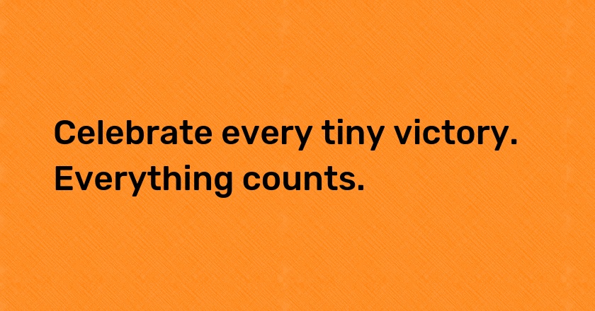 Celebrate every tiny victory. Everything counts.