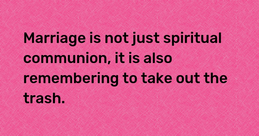 Marriage is not just spiritual communion, it is also remembering to take out the trash.