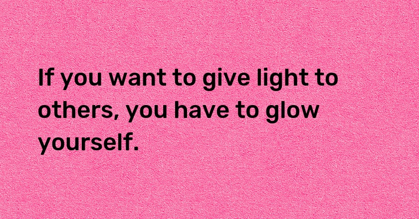 If you want to give light to others, you have to glow yourself.