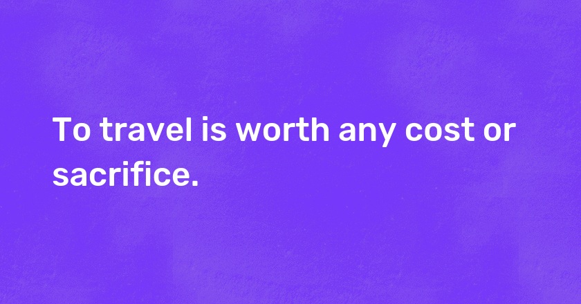 To travel is worth any cost or sacrifice.