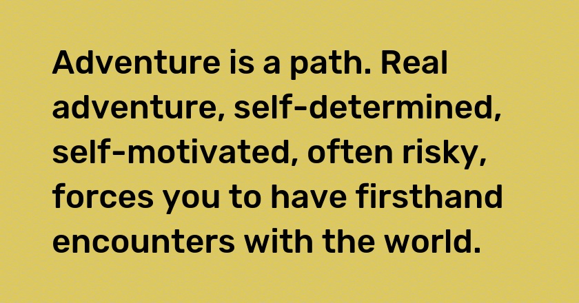 Adventure is a path. Real adventure, self-determined, self-motivated, often risky, forces you to have firsthand encounters with the world.