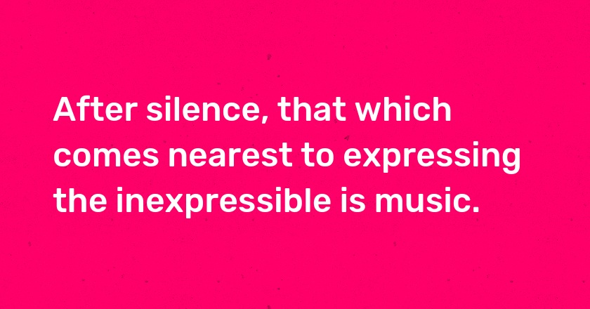 After silence, that which comes nearest to expressing the inexpressible is music.