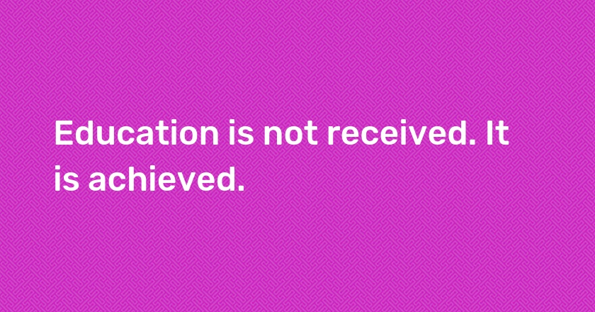 Education is not received. It is achieved.