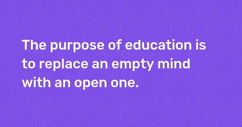 The purpose of education is to replace an empty mind with an open one.