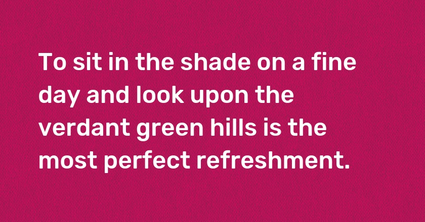 To sit in the shade on a fine day and look upon the verdant green hills is the most perfect refreshment.