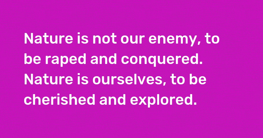 Nature is not our enemy, to be raped and conquered. Nature is ourselves, to be cherished and explored.