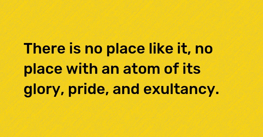 There is no place like it, no place with an atom of its glory, pride, and exultancy.