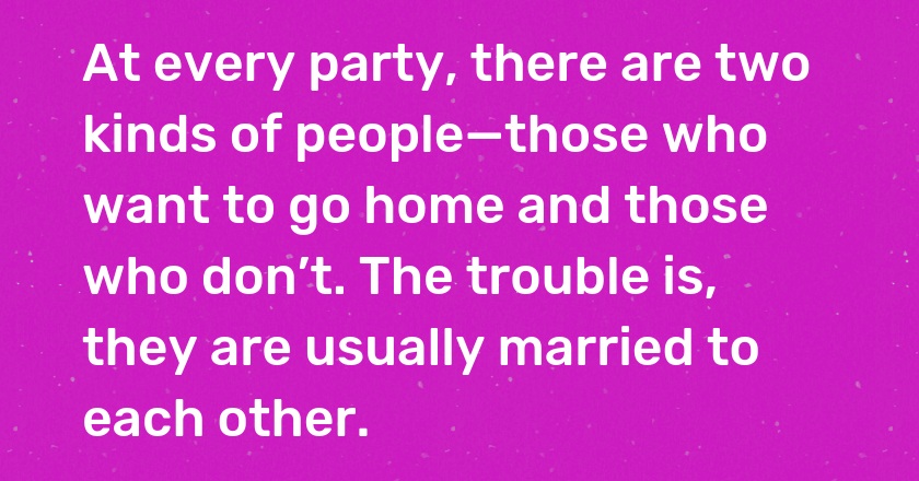 At every party, there are two kinds of people—those who want to go home and those who don’t. The trouble is, they are usually married to each other.