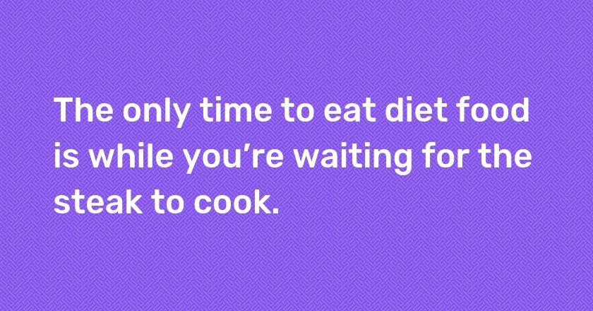 The only time to eat diet food is while you’re waiting for the steak to cook.