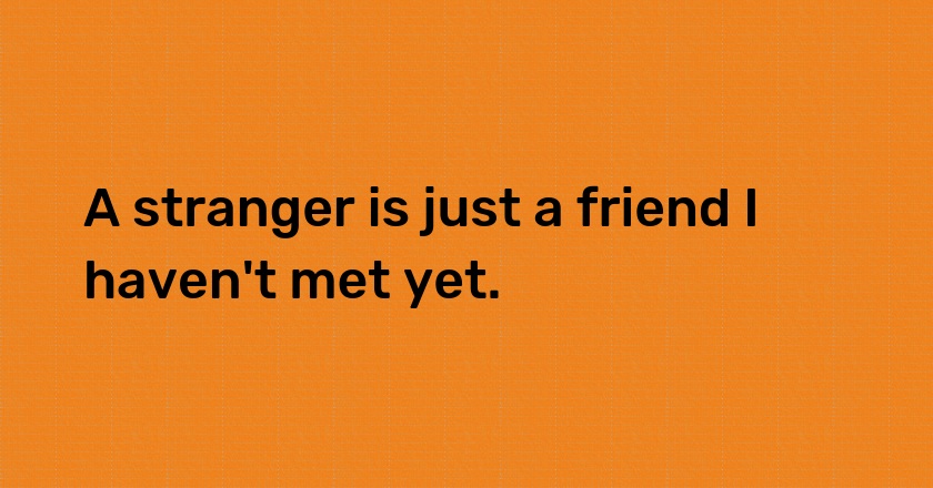 A stranger is just a friend I haven't met yet.