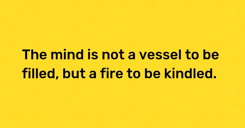 The mind is not a vessel to be filled, but a fire to be kindled.