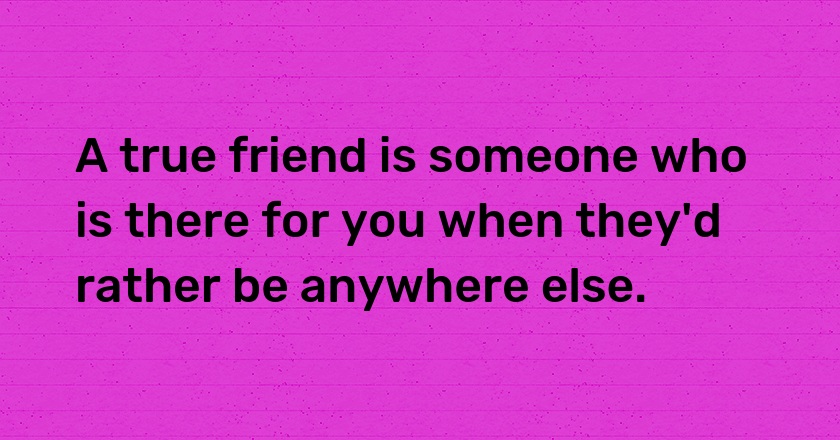 A true friend is someone who is there for you when they'd rather be anywhere else.