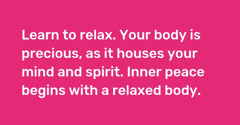 Learn to relax. Your body is precious, as it houses your mind and spirit. Inner peace begins with a relaxed body.