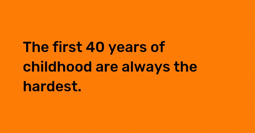 The first 40 years of childhood are always the hardest.