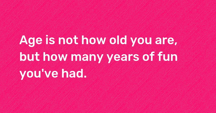 Age is not how old you are, but how many years of fun you've had.