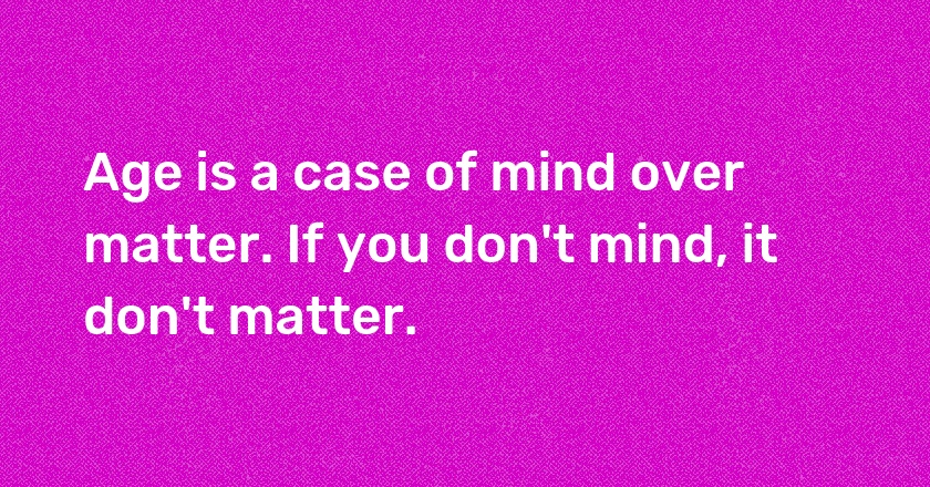 Age is a case of mind over matter. If you don't mind, it don't matter.