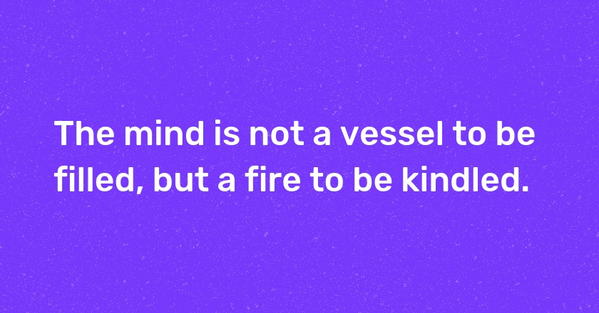 The mind is not a vessel to be filled, but a fire to be kindled.