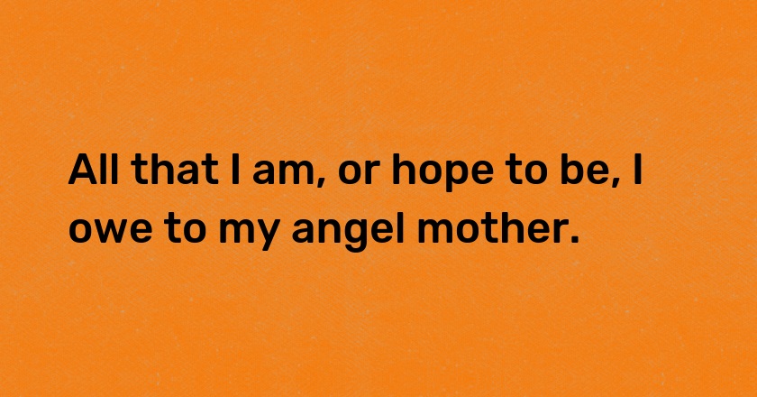 All that I am, or hope to be, I owe to my angel mother.