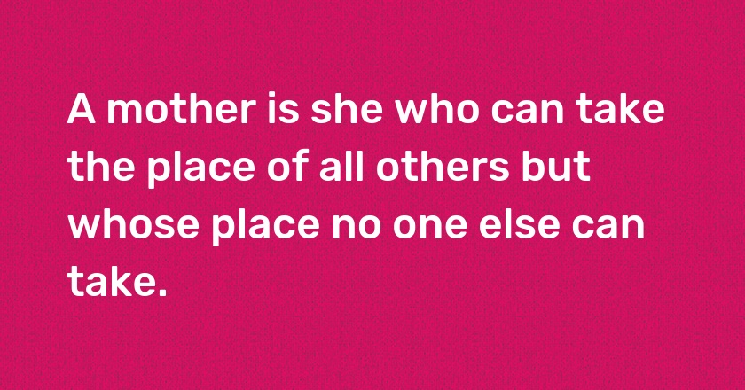 A mother is she who can take the place of all others but whose place no one else can take.