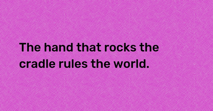 The hand that rocks the cradle rules the world.